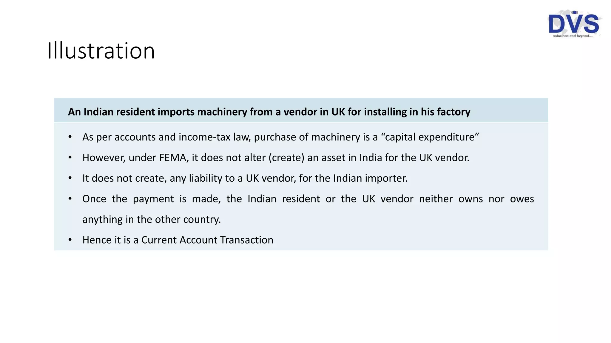 Illustration
An Indian resident imports machinery from a vendor in UK for installing in his factory
• As per accounts and income-tax law, purchase of machinery is a “capital expenditure”
• However, under FEMA, it does not alter (create) an asset in India for the UK vendor.
• It does not create, any liability to a UK vendor, for the Indian importer.
• Once the payment is made, the Indian resident or the UK vendor neither owns nor owes
anything in the other country.
• Hence it is a Current Account Transaction
 