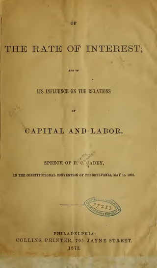 OF
THE RATE OF INTEREST;
ITS INFLUENCE ON THE RELATIONS
CAPITAL AND LABOR.
SPEECH OF n/'C^OAREY,
Df THE CONSTITUTIONAL CONVENTION OF PENNSYLVANIA, MAY lb, 1873.
PHILADELPHIA:
COLLII^S, PRINTER, 705 JAYISTE STREET.
18T3.
 
