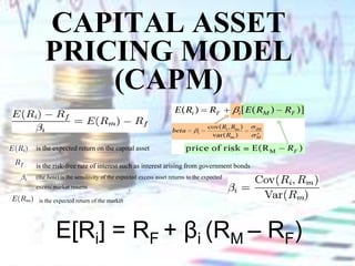 Capital Asset Pricing Model(CAPM) is the expected return on the capital asset  is the risk-free rate of interest such as interest arising from government bonds  (the beta) is the sensitivity of the expected excess asset returns to the expected    excess market returns                                                         ,  is the expected return of the market  E[Ri] = RF + βi(RM – RF) 