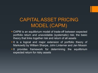CAPITAL ASSET PRICING
MODEL (CAPM)
 CAPM is an equilibrium model of trade-off between expected
portfolio return and unavoidable (systematic) risk; the basic
theory that links together risk and return of all assets
 It is a logical and major extension of portfolio theory of
Markowitz by William Sharpe, John Linterner and Jan Mossin
 It provides framework for determining the equilibrium
expected return for risky assets
 