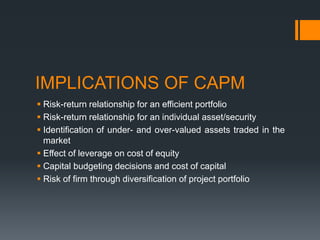 IMPLICATIONS OF CAPM
 Risk-return relationship for an efficient portfolio
 Risk-return relationship for an individual asset/security
 Identification of under- and over-valued assets traded in the
market
 Effect of leverage on cost of equity
 Capital budgeting decisions and cost of capital
 Risk of firm through diversification of project portfolio
 