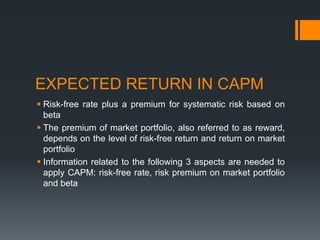 EXPECTED RETURN IN CAPM
 Risk-free rate plus a premium for systematic risk based on
beta
 The premium of market portfolio, also referred to as reward,
depends on the level of risk-free return and return on market
portfolio
 Information related to the following 3 aspects are needed to
apply CAPM: risk-free rate, risk premium on market portfolio
and beta
 