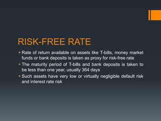 RISK-FREE RATE
 Rate of return available on assets like T-bills, money market
funds or bank deposits is taken as proxy for risk-free rate
 The maturity period of T-bills and bank deposits is taken to
be less than one year, usually 364 days
 Such assets have very low or virtually negligible default risk
and interest rate risk
 