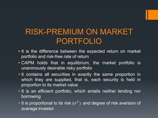 RISK-PREMIUM ON MARKET
PORTFOLIO
 It is the difference between the expected return on market
portfolio and risk-free rate of return
 CAPM holds that in equilibrium, the market portfolio is
unanimously desirable risky portfolio
 It contains all securities in exactly the same proportion in
which they are supplied, that is, each security is held in
proportion to its market value
 It is an efficient portfolio, which entails neither lending nor
borrowing
 It is proportional to its risk (𝜎2
) and degree of risk aversion of
average investor
 
