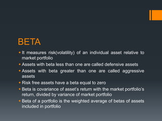 BETA
 It measures risk(volatility) of an individual asset relative to
market portfolio
 Assets with beta less than one are called defensive assets
 Assets with beta greater than one are called aggressive
assets
 Risk free assets have a beta equal to zero
 Beta is covariance of asset’s return with the market portfolio’s
return, divided by variance of market portfolio
 Beta of a portfolio is the weighted average of betas of assets
included in portfolio
 