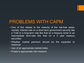 PROBLEMS WITH CAPM
 One of this relates to the maturity of the risk-free asset,
namely, interest rate on a short term government security like
a T-bill or a long-term rate like that on a treasury bond or an
intermediate term-rate like that on a 3 year treasury
securities
 Whether market premium should be the expected or
historical
 Use of an appropriate market index
 If beta is appropriate risk measure
 