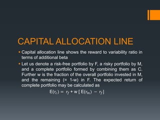 CAPITAL ALLOCATION LINE
 Capital allocation line shows the reward to variability ratio in
terms of additional beta
 Let us denote a risk-free portfolio by F, a risky portfolio by M,
and a complete portfolio formed by combining them as C.
Further w is the fraction of the overall portfolio invested in M,
and the remaining (= 1-w) in F. The expected return of
complete portfolio may be calculated as
E(𝑟𝑐) = 𝑟𝑓 + w [ E(𝑟 𝑚) − 𝑟𝑓]
 