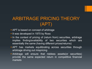 ARBITRAGE PRICING THEORY
(APT)
 APT is based on concept of arbitrage
 It was developed in 1970 by Ross
 In the context of pricing of (return from) securities, arbitrage
implies finding/availability of two securities which are
essentially the same (having different prices/returns)
 APT has markets equilibrating across securities through
arbitrage driving out mispricing
 Arbitrage will ensure that riskless assets(or securities)
provide the same expected return in competitive financial
markets
 