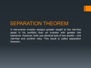 SEPARATION THEOREM
A risk-averse investor assigns greater weight to the risk-free
asset in his portfolio than an investor with greater risk
tolerance. However, both use identical sets of two assets – one
risk-free and another risky. This result is called separation
theorem.
 
