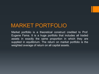MARKET PORTFOLIO
Market portfolio is a theoretical construct credited to Prof.
Eugene Fama. It is a huge portfolio that includes all traded
assets in exactly the same proportion in which they are
supplied in equilibrium. The return on market portfolio is the
weighted average of return on all capital assets.
 