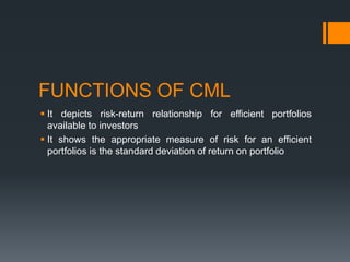 FUNCTIONS OF CML
 It depicts risk-return relationship for efficient portfolios
available to investors
 It shows the appropriate measure of risk for an efficient
portfolios is the standard deviation of return on portfolio
 