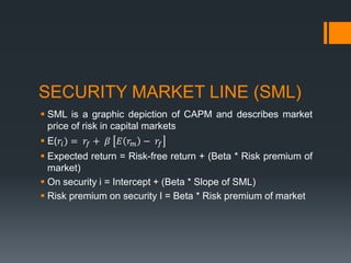 SECURITY MARKET LINE (SML)
 SML is a graphic depiction of CAPM and describes market
price of risk in capital markets
 E(𝑟𝑖) = 𝑟𝑓 + 𝛽 𝐸 𝑟 𝑚 − 𝑟𝑓
 Expected return = Risk-free return + (Beta * Risk premium of
market)
 On security i = Intercept + (Beta * Slope of SML)
 Risk premium on security I = Beta * Risk premium of market
 