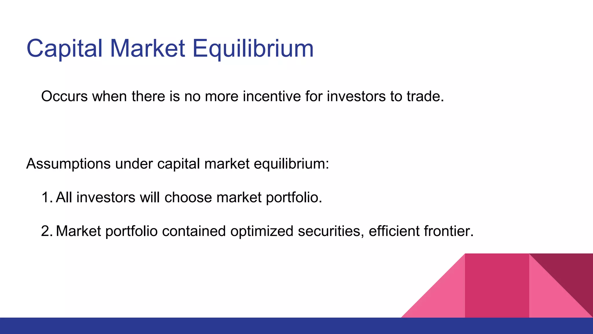 Capital Market Equilibrium
Occurs when there is no more incentive for investors to trade.
Assumptions under capital market equilibrium:
1. All investors will choose market portfolio.
2. Market portfolio contained optimized securities, efficient frontier.
 
