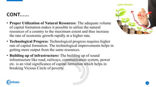• Proper Utilization of Natural Resources: The adequate volume
of capital formation makes it possible to utilize the natural
resources of a country to the maximum extent and thus increase
the rate of economic growth rapidly at a higher rate.
• Technological Progress: Technological progress requires higher
rate of capital formation. The technological improvements helps in
getting more output from the same resources.
• Building up of infrastructure: The building up of sound
infrastructure like road, railways, communication system, power
etc. is an vital significance of capital formation which helps in
breaking Vicious Circle of poverty.
10
CONT……
 