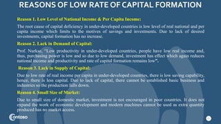 REASONS OF LOW RATE OF CAPITAL FORMATION
11
Reason 1. Low Level of National Income & Per Capita Income:
The root cause of capital deficiency in under-developed countries is low level of real national and per
capita income which limits to the motives of savings and investments. Due to lack of desired
investments, capital formation has no increase.
Reason 2. Lack in Demand of Capital:
Prof. Nurkse, “Low productivity in under-developed countries, people have low real income and,
thus, purchasing power is low and so due to low demand, investment has effect which again reduces
national income and productivity and rate of capital formation remains low”.
Reason 3. Lack in Supply of Capital:
Due to low rate of real income per capita in under-developed countries, there is low saving capability,
hence, there is less capital. Due to lack of capital, there cannot be established basic business and
industries so the production falls down.
Reason 4. Small Size of Market:
Due to small size of domestic market, investment is not encouraged in poor countries. It does not
expand the work of economic development and modern machines cannot be used as extra quantity
produced has no market access.
 