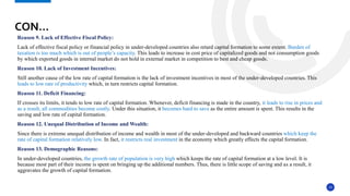 13
Reason 9. Lack of Effective Fiscal Policy:
Lack of effective fiscal policy or financial policy in under-developed countries also retard capital formation to some extent. Burden of
taxation is too much which is out of people’s capacity. This leads to increase in cost price of capitalized goods and not consumption goods
by which exported goods in internal market do not hold in external market in competition to best and cheap goods.
Reason 10. Lack of Investment Incentives:
Still another cause of the low rate of capital formation is the lack of investment incentives in most of the under-developed countries. This
leads to low rate of productivity which, in turn restricts capital formation.
Reason 11. Deficit Financing:
If crosses its limits, it tends to low rate of capital formation. Whenever, deficit financing is made in the country, it leads to rise in prices and
as a result, all commodities become costly. Under this situation, it becomes hard to save as the entire amount is spent. This results in the
saving and low rate of capital formation.
Reason 12. Unequal Distribution of Income and Wealth:
Since there is extreme unequal distribution of income and wealth in most of the under-developed and backward countries which keep the
rate of capital formation relatively low. In fact, it restricts real investment in the economy which greatly effects the capital formation.
Reason 13. Demographic Reasons:
In under-developed countries, the growth rate of population is very high which keeps the rate of capital formation at a low level. It is
because most part of their income is spent on bringing up the additional numbers. Thus, there is little scope of saving and as a result, it
aggravates the growth of capital formation.
CON…
 