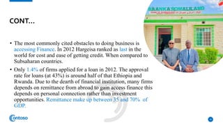 • The most commonly cited obstacles to doing business is
accessing Finance. In 2012 Hargeisa ranked as last in the
world for cost and ease of getting credit. When compared to
Subsaharan countries.
• Only 1.4% of firms applied for a loan in 2012. The approval
rate for loans (at 43%) is around half of that Ethiopia and
Rwanda. Due to the dearth of financial institution, many firms
depends on remittance from abroad to gain access finance this
depends on personal connection rather than investment
opportunities. Remittance make up between 35 and 70% of
GDP.
18
CONT…
 