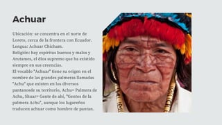 Achuar
Ubicación: se concentra en el norte de
Loreto, cerca de la frontera con Ecuador.
Lengua: Achuar Chicham.
Religión: hay espíritus buenos y malos y
Arutames, el dios supremo que ha existido
siempre en sus creencias.
El vocablo "Achuar" tiene su origen en el
nombre de las grandes palmeras llamadas
"Achu" que existen en los diversos
pantanosde su territorio, Achu= Palmera de
Achu, Shuar= Gente de ahí, "Gentes de la
palmera Achu", aunque los lugareños
traducen achuar como hombre de pantan.
 