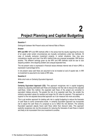 2
Project Planning and Capital Budgeting
Question 1
Distinguish between Net Present-value and Internal Rate of Return.
Answer
NPV and IRR: NPV and IRR methods differ in the sense that the results regarding the choice
of an asset under certain circumstances are mutually contradictory under two methods. IN
case of mutually exclusive investment projects, in certain situations, they may give
contradictory results such that if the NPV method finds one proposal acceptable, IRR favours
another. The different rankings given by the NPV and IRR methods could be due to size
disparity problem, time disparity problem and unequal expected lives.
The net present value is expressed in financial values whereas internal rate of return (IRR) is
expressed in percentage terms.
In net present value cash flows are assumed to be re-invested at cost of capital rate. In IRR
re-investment is assumed to be made at IRR rates.
Question 2
Write short note on Certainty Equivalent Approach.
Answer
Certainty Equivalent Approach (CE): This approach recognizes risk in capital budgeting
analysis by adjusting estimated cash flows and employs risk free rate to discount the adjusted
cash-flows. Under this method, the expected cash flows of the project are converted to
equivalent riskless amounts. The greater the risk of an expected cash flow, the smaller the
certainty equivalent values for receipts and longer the CE value for payment. This approach is
superior to the risk adjusted discounted approach as it can measure risk more accurately.
This is yet another approach for dealing with risk in capital budgeting to reduce the forecasts
of cash flows to some conservative levels. In certainty Equivalent approach we incorporate
risk to adjust the cash flows of a proposal so as to reflect the risk element. The certainty
Equivalent approach adjusts future cash flows rather than discount rates. This approach
explicitly recognizes risk, but the procedure for reducing the forecasts of cash flows is implicit
and likely to be inconsistent from one investment to another.
© The Institute of Chartered Accountants of India
 