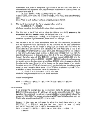 investment. Now, there is a negative sign in front of the who third item. This is to
reflect the fact that a positive NWC represents an investment or a cash outflow. So,
the entire third item is
25,000 + 8,000/(1+0.1) - 33,000/(1+0.1)3
= $7,479
In other words, in PV terms we need to invest $7,470 in NWC (this is the financing
cost).
Since NWC is cash outflow, we have a negative sign in front it.
4) The fourth item is simply the PV of salvage value, which is
35,000/(1+0.1)3
= $26,296
We have a positive sign in front of it, since this is cash inflow.
5) The fifth item is the PV of all the future tax shields from CCA assuming the
equipment will last forever, under the half-year rule. It is
0.3*(200,000)(0.4)/(0.1+0.4)*[(1+0.5*0.1)/(1+0.1)] = $57,273.
We have a positive sign in front of it, since this is tax savings.
6) The last item is the tax shield adjustment. When we calculate item 5, we assume
that the equipment would last forever. But we know that we will lose it after three
years. Therefore, we will not be able to enjoy CCA tax shields after year three. We
must subtract an amount from item 5 to reflect this lost. At the end of year 3, the
UCC is $83,300 and the salvage value is $35,000. If the equipment is not sold and
is held forever, then you would continue to depreciate $83,300 from year 3 on. No
adjustment is needed in this case, since item 5 is the case of equipment lasting
forever. But when you sell it for $35,000, you have recovered $35,000, only the
remaining amount (which is $83,300 - $35,000 = $48,300) will continue to generate
tax shields forever. In other words, you will lose $35,000 (which is salvage value, S)
from the capital base. Since this is lost forever, so the present value of tax shields
from this amount is dST/(k+d) (here we don’t use the half-year formula anymore
since it is year 3 already). What about 1/(1+k)n
? This is simply to bring the PV of tax
shield loss to today. In our case, the entire sixth item is
1/(1+0.1)3
[0.3*35,000*0.4/(0.1+0.3)] = $7,889.
We have a negative sign in front of it, since we lose it.
Put all items together:
NPV = -$200,000 + $109,421 - $7,479 + $26,296 + $57,273 - $7,889
= - $22,378
****************
If we change the example just by one number: make the salvage value to be
$90,000. In this case, since S > UCC3, we will use the second formula. Why? Since
by selling the equipment, you will have recovered all the remaining book value of the
equipment ($83,300). You should not enjoy any CCA tax shields from that point on.
That is why we put the entire UCC in the formula.
Anyway, in this case, we only need to adjust the fourth item (which is now
$90000/(1.1)3
= $67,618) and the last item (which is now 1/(1+0.1)3
[0.3*83,300*0.4/(0.1+0.3)] = $18,775). So the new NPV is
NPV = -$200,000 + $109,421 - $7,479 + $67,618 + $57,273 - $18,775
= $8,058
 