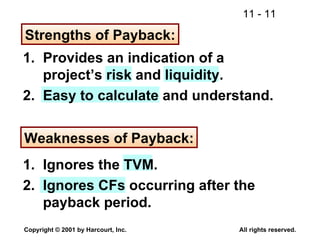 Strengths of Payback: 1. Provides an indication of a project’s risk and liquidity. 2. Easy to calculate and understand. Weaknesses of Payback: 1. Ignores the TVM. 2. Ignores CFs occurring after the payback period. 