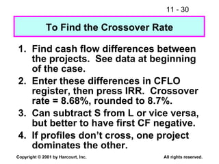To Find the Crossover Rate 1. Find cash flow differences between the projects.  See data at beginning of the case. 2. Enter these differences in CFLO register, then press IRR.  Crossover rate = 8.68%, rounded to 8.7%. 3. Can subtract S from L or vice versa, but better to have first CF negative. 4. If profiles don’t cross, one project dominates the other. 