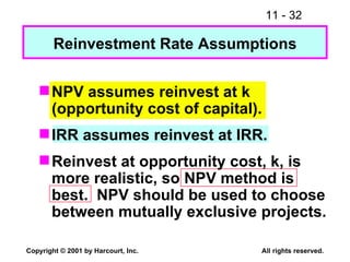 Reinvestment Rate Assumptions NPV assumes reinvest at k (opportunity cost of capital). IRR assumes reinvest at IRR. Reinvest at opportunity cost, k, is more realistic, so  NPV method is best.   NPV should be used to choose between mutually exclusive projects. 
