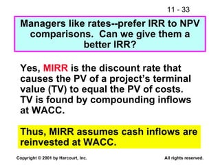 Managers like rates--prefer IRR to NPV comparisons.  Can we give them a better IRR? Yes,  MIRR  is the discount rate that causes the PV of a project’s terminal value (TV) to equal the PV of costs. TV is found by compounding inflows at WACC. Thus, MIRR assumes cash inflows are reinvested at WACC. 