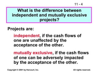 What is the difference between independent and mutually exclusive projects? Projects are: independent , if the cash flows of one are unaffected by the acceptance of the other. mutually exclusive , if the cash flows of one can be adversely impacted by the acceptance of the other. 