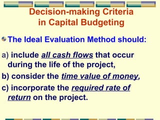 The Ideal Evaluation Method should: a)  include  all cash flows  that occur during the life of the project, b) consider the  time value of money , c) incorporate the  required rate of return  on the project.   Decision-making Criteria in Capital Budgeting 