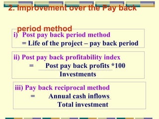 2. Improvement over the Pay back    period method   Post pay back period method  = Life of the project – pay back period ii)   Post pay back profitability index =  Post pay back profits *100   Investments iii) Pay back reciprocal method =  Annual cash inflows    Total investment 