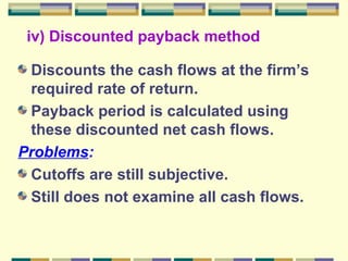 iv) Discounted payback method Discounts the cash flows at the firm’s required rate of return. Payback period is calculated using these discounted net cash flows. Problems : Cutoffs are still subjective. Still does not examine all cash flows. 
