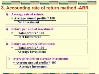 3 . Accounting rate of return method   -ARR Average rate of return:  = Average annual profits * 100 Net Investment Return per unit of investment:  =  Total profits * 100 Net Investment Return on average investment:  =  Total profits * 100 Average Investment Average return on average investment:  = Average annual profits * 100 Average Investment 