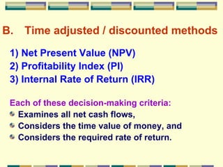B. Time adjusted / discounted methods 1) Net Present Value (NPV) 2) Profitability Index (PI) 3) Internal Rate of Return (IRR) Each of these decision-making criteria: Examines all net cash flows, Considers the time value of money, and Considers the required rate of return. 
