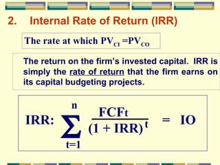 2. Internal Rate of Return (IRR) The return on the firm’s invested capital.  IRR is simply the  rate of return  that the firm earns on its capital budgeting projects. The rate at which PV CI  =PV CO n t=1  IRR:  =  IO  FCF t (1 + IRR) t 