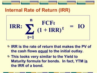 Internal Rate of Return (IRR) IRR is the rate of return that makes the PV of the cash flows  equal  to the initial outlay. This looks very similar to the Yield to Maturity formula for bonds.  In fact, YTM  is  the IRR of a bond. n t=1  IRR:  =  IO  FCF t (1 + IRR) t 