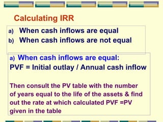 Calculating IRR When cash inflows are equal When cash inflows are not equal When cash inflows are equal: PVF = Initial outlay / Annual cash inflow  Then consult the PV table with the number  of years equal to the life of the assets & find out the rate at which calculated PVF =PV  given in the table 