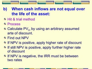 b) When cash inflows are not equal over the life of the asset: Hit & trial method Process Calculate PV CI  by using an arbitrary assumed arte of discount. Find out NPV If NPV is positive, apply higher rate of discount If still NPV is positive, apply further higher rate of discount If NPV is negative, the IRR must be between two rates 