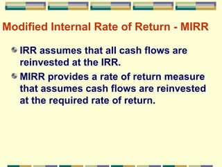 Modified Internal Rate of Return - MIRR IRR assumes that all cash flows are reinvested at the IRR. MIRR provides a rate of return measure that assumes cash flows are reinvested at the required rate of return. 