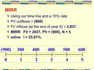 MIRR Using our time line and a 15% rate: PV outflows =  (900) FV inflows (at the end of year 5) =  2,837 . MIRR:  FV = 2837, PV = (900), N = 5 solve:  I = 25.81%. 0  1  2  3  4  5 (900)  300  400  400  500  600 