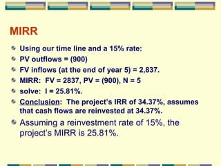 MIRR Using our time line and a 15% rate: PV outflows = (900) FV inflows (at the end of year 5) = 2,837. MIRR:  FV = 2837, PV = (900), N = 5 solve:  I = 25.81%. Conclusion :  The project’s IRR of 34.37%, assumes that cash flows are reinvested at 34.37%. Assuming a reinvestment rate of 15%, the project’s MIRR is 25.81%. 