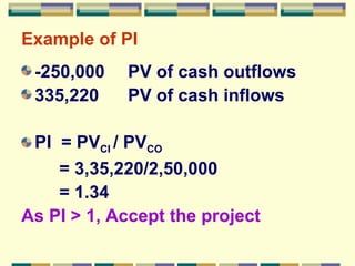 Example of PI -250,000 PV of cash outflows 335,220  PV of cash inflows PI  = PV CI  / PV CO    = 3,35,220/2,50,000   = 1.34 As PI  > 1, Accept the project 