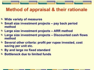 Method of appraisal & their rationale Wide variety of measures Small size investment projects – pay back period method Large size investment projects – ARR method Large size investment projects – Discounted cash flows method Several other criteria: profit per rupee invested, cost saving per unit etc. By and large no fixed standard  Bottleneck due to limited funds 