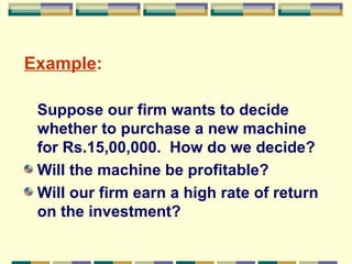 Example :   Suppose our firm wants to decide whether to purchase a new machine for Rs.15,00,000.  How do we decide? Will the machine be profitable? Will our firm earn a high rate of return on the investment? 