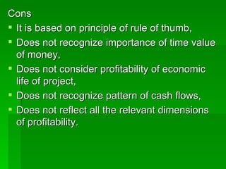 Cons It is based on principle of rule of thumb,  Does not recognize importance of time value of money,  Does not consider profitability of economic life of project,  Does not recognize pattern of cash flows, Does not reflect all the relevant dimensions of profitability.  