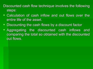 Discounted cash flow technique involves the following steps: Calculation of cash inflow and out flows over the entire life of the asset. Discounting the cash flows by a discount factor Aggregating the discounted cash inflows and comparing the total so obtained with the discounted out flows.  
