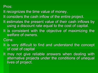 Pros:  It recognizes the time value of money. It considers the cash inflow of the entire project. It estimates the present value of their cash inflows by using a discount rate equal to the cost of capital. It is consistent with the objective of maximizing the welfare of owners.  Cons: It is very difficult to find and understand the concept of cost of capital It may not give reliable answers when dealing with alternative projects under the conditions of unequal lives of project.  