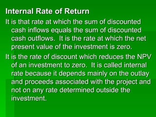 Internal Rate of Return   It is that rate at which the sum of discounted cash inflows equals the sum of discounted cash outflows.  It is the rate at which the net present value of the investment is zero.  It is the rate of discount which reduces the NPV of an investment to zero.  It is called internal rate because it depends mainly on the outlay and proceeds associated with the project and not on any rate determined outside the investment.  