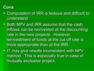 Cons Computation of IRR is tedious and difficult to understand Both NPV and IRR assume that the cash inflows can be reinvested at the discounting rate in the new projects.  However, reinvestment of funds at the cut off rate is more appropriate than at the IRR. IT may give results inconsistent with NPV method.  This is especially true in case of mutually exclusive project.  