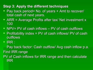 Step 3: Apply the different techniques Pay back period= No. of years + Amt to recover/ total cash of next years. ARR = Average Profits after tax/ Net investment x 100 NPV= PV of cash inflows – PV of cash outflows Profitability index = PV of cash inflows/ PV of cash outflows IRR :  Pay back factor: Cash outflow/ Avg cash inflow p.a. Find IRR range PV of Cash inflows for IRR range and then calculate IRR 